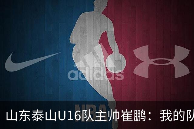 山东泰山U16队主帅崔鹏：我的队伍里 没有理所当然